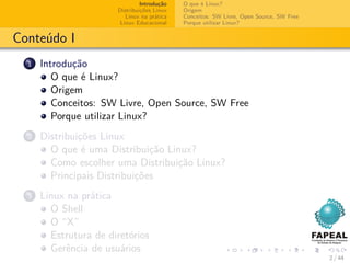 Introdução   O que é Linux?
                       Distribuições Linux   Origem
                          Linux na prática   Conceitos: SW Livre, Open Source, SW Free
                        Linux Educacional    Porque utilizar Linux?


Conteúdo I
  1   Introdução
         O que é Linux?
         Origem
         Conceitos: SW Livre, Open Source, SW Free
         Porque utilizar Linux?
  2   Distribuições Linux
        O que é uma Distribuição Linux?
        Como escolher uma Distribuição Linux?
        Principais Distribuições
  3   Linux na prática
        O Shell
        O “X”
        Estrutura de diretórios
        Gerência de usuários
                                                                                         2 / 44
 