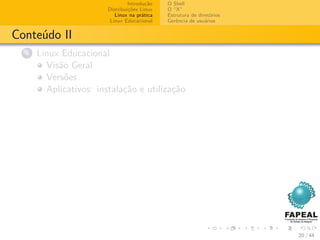 Introdução   O Shell
                        Distribuições Linux   O “X”
                           Linux na prática   Estrutura de diretórios
                         Linux Educacional    Gerência de usuários


Conteúdo II
  4   Linux Educacional
        Visão Geral
        Versões
        Aplicativos: instalação e utilização




                                                                        20 / 44
 