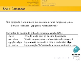 Introdução   O Shell
                     Distribuições Linux   O “X”
                        Linux na prática   Estrutura de diretórios
                      Linux Educacional    Gerência de usuários


Shell: Comandos



  Um comando é um arquivo que executa alguma função no Linux.
      Sintaxe: comando [opções] <parâmetros>


  Exemplos de opções de linha de comando padrão GNU:
   –help          Tela de ajuda com as opções disponíveis
   –version       Versão do programa e informações de copyright
   –opção=algo Liga opção passando a esta o parâmetro algo
   -b teste       Liga a opção "b"passando a esta o parâmetro teste




                                                                     24 / 44
 