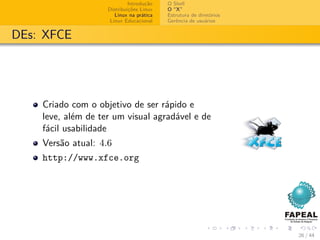 Introdução   O Shell
                    Distribuições Linux   O “X”
                       Linux na prática   Estrutura de diretórios
                     Linux Educacional    Gerência de usuários


DEs: XFCE




    Criado com o objetivo de ser rápido e
    leve, além de ter um visual agradável e de
    fácil usabilidade
    Versão atual: 4.6
    http://www.xfce.org




                                                                    26 / 44
 