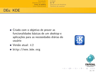 Introdução   O Shell
                    Distribuições Linux   O “X”
                       Linux na prática   Estrutura de diretórios
                     Linux Educacional    Gerência de usuários


DEs: KDE




    Criado com o objetivo de prover as
    funcionalidades básicas de um desktop e
    aplicações para as necessidades diárias do
    usuário
    Versão atual: 4.2
    http://www.kde.org




                                                                    28 / 44
 