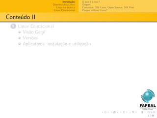 Introdução   O que é Linux?
                        Distribuições Linux   Origem
                           Linux na prática   Conceitos: SW Livre, Open Source, SW Free
                         Linux Educacional    Porque utilizar Linux?


Conteúdo II
  4   Linux Educacional
        Visão Geral
        Versões
        Aplicativos: instalação e utilização




                                                                                          3 / 44
 