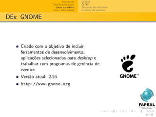 Introdução   O Shell
                   Distribuições Linux   O “X”
                      Linux na prática   Estrutura de diretórios
                    Linux Educacional    Gerência de usuários


DEs: GNOME



    Criado com o objetivo de incluir
    ferramentas de desenvolvimento,
    aplicações selecionadas para desktop e
    trabalhar com programas de gerência de
    eventos
    Versão atual: 2.26
    http://www.gnome.org




                                                                   30 / 44
 