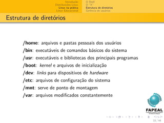 Introdução   O Shell
                     Distribuições Linux   O “X”
                        Linux na prática   Estrutura de diretórios
                      Linux Educacional    Gerência de usuários


Estrutura de diretórios


      /home: arquivos e pastas pessoais dos usuários
      /bin: executáveis de comandos básicos do sistema
      /usr: executáveis e bibliotecas dos principais programas
      /boot: kernel e arquivos de inicialização
      /dev: links para dispositivos de hardware
      /etc: arquivos de conﬁguração do sistema
      /mnt: serve de ponto de montagem
      /var: arquivos modiﬁcados constantemente




                                                                     33 / 44
 