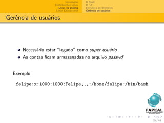 Introdução   O Shell
                     Distribuições Linux   O “X”
                        Linux na prática   Estrutura de diretórios
                      Linux Educacional    Gerência de usuários


Gerência de usuários



      Necessário estar “logado” como super usuário
      As contas ﬁcam armazenadas no arquivo passwd


  Exemplo:

   felipe:x:1000:1000:Felipe,,,:/home/felipe:/bin/bash




                                                                     35 / 44
 