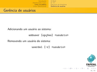 Introdução   O Shell
                     Distribuições Linux   O “X”
                        Linux na prática   Estrutura de diretórios
                      Linux Educacional    Gerência de usuários


Gerência de usuários



  Adicionando um usuário ao sistema:

                  adduser [opções] <usuário>

  Removendo um usuário do sistema:

                    userdel [-r] <usuário>




                                                                     36 / 44
 