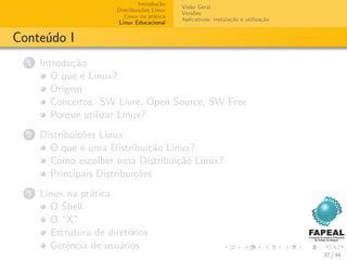 Introdução
                                             Visão Geral
                       Distribuições Linux
                                             Versões
                          Linux na prática
                                             Aplicativos: instalação e utilização
                        Linux Educacional


Conteúdo I
  1   Introdução
         O que é Linux?
         Origem
         Conceitos: SW Livre, Open Source, SW Free
         Porque utilizar Linux?
  2   Distribuições Linux
        O que é uma Distribuição Linux?
        Como escolher uma Distribuição Linux?
        Principais Distribuições
  3   Linux na prática
        O Shell
        O “X”
        Estrutura de diretórios
        Gerência de usuários
                                                                                    37 / 44
 