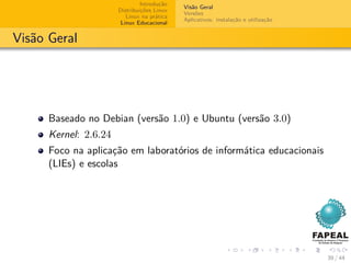 Introdução
                                             Visão Geral
                       Distribuições Linux
                                             Versões
                          Linux na prática
                                             Aplicativos: instalação e utilização
                        Linux Educacional


Visão Geral




      Baseado no Debian (versão 1.0) e Ubuntu (versão 3.0)
      Kernel: 2.6.24
      Foco na aplicação em laboratórios de informática educacionais
      (LIEs) e escolas




                                                                                    39 / 44
 