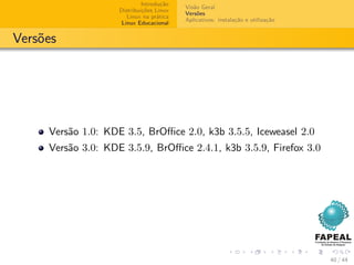 Introdução
                                          Visão Geral
                    Distribuições Linux
                                          Versões
                       Linux na prática
                                          Aplicativos: instalação e utilização
                     Linux Educacional


Versões




     Versão 1.0: KDE 3.5, BrOﬃce 2.0, k3b 3.5.5, Iceweasel 2.0
     Versão 3.0: KDE 3.5.9, BrOﬃce 2.4.1, k3b 3.5.9, Firefox 3.0




                                                                                 40 / 44
 