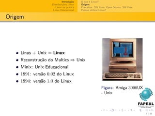 Introdução   O que é Linux?
                   Distribuições Linux   Origem
                      Linux na prática   Conceitos: SW Livre, Open Source, SW Free
                    Linux Educacional    Porque utilizar Linux?


Origem




    Linus + Unix = Linux
    Reconstrução do Multics ⇒ Unix
    Minix: Unix Educacional
    1991: versão 0.02 do Linux
    1994: versão 1.0 do Linux
                                                         Figura: Amiga 3000UX
                                                         - Unix



                                                                                     5 / 44
 