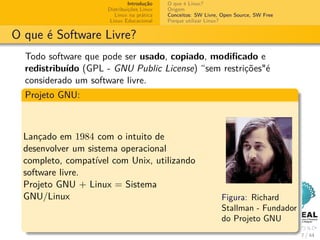 Introdução   O que é Linux?
                      Distribuições Linux   Origem
                         Linux na prática   Conceitos: SW Livre, Open Source, SW Free
                       Linux Educacional    Porque utilizar Linux?


O que é Software Livre?
  Todo software que pode ser usado, copiado, modiﬁcado e
  redistribuído (GPL - GNU Public License) “sem restrições"é
  considerado um software livre.
  Projeto GNU:



  Lançado em 1984 com o intuito de
  desenvolver um sistema operacional
  completo, compatível com Unix, utilizando
  software livre.
  Projeto GNU + Linux = Sistema
  GNU/Linux                                                      Figura: Richard
                                                                 Stallman - Fundador
                                                                 do Projeto GNU
                                                                                        7 / 44
 