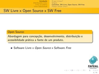 Introdução   O que é Linux?
                     Distribuições Linux   Origem
                        Linux na prática   Conceitos: SW Livre, Open Source, SW Free
                      Linux Educacional    Porque utilizar Linux?


SW Livre x Open Source x SW Free




  Open Source:
  Abordagem para concepção, desenvolvimento, distribuição e
  acessibilidade prática a fonte de um produto.

      Software Livre x Open Source x Software Free




                                                                                       8 / 44
 