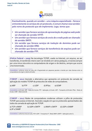 Eventualmente, quando um servidor – uma máquina especializada – fornece
eminentemente os serviços de um protocolo, é comum chamar esse servidor
pelo nome do protocolo que ele implementa. Logo, temos que:
 Um servidor que fornece serviços de apresentação de páginas web pode
ser chamado de servidor HTTP;
 Um servidor que fornece serviços de envio de e-mails pode ser chamado
de servidor SMTP;
 Um servidor que fornece serviços de tradução de domínios pode ser
chamado de servidor DNS;
 Um servidor que fornece serviços de transferência de arquivos pode ser
chamado de servidor FTP.
(Polícia Federal – 2009) Na tecnologia TCP/IP, usada na Internet, um arquivo, ao ser
transferido, é transferido inteiro (sem ser dividido em vários pedaços), e transita sempre
por uma única rota entre os computadores de origem e de destino, sempre que ocorre
uma transmissão.
_______________________
Comentários: conforme vimos em aula, ele é fragmentado em pequenos pacotes e transita por rotas diversas entre os
computadores de origem e destino (Errado).
(TJM/SP – 2011) Assinale a alternativa que apresenta um protocolo da camada de
aplicação do modelo TCP/IP de protocolos de redes de computadores.
a) ARP b) FTP c) UDP d) IPSec e) ICMP
_______________________
Comentários: (a) Errado. ARP – Rede; (b) Correto. FTP – Aplicação; (c) Errado. UDP – Transporte; (d) Errado. IPSec – Rede; (e)
Errado. ICMP – Rede (Letra B).
(TJM/SP – 2011) Redes de computadores modernas utilizam a pilha de protocolos
TCP/IP para acesso à Internet. Assinale a opção em que os protocolos apresentados são
todos da camada de aplicação do TCP/IP.
a) TCP e IMAP b) UDP e SMTP c) IMAP e SMTP d) UDP e SNMP
e) IP e SNMP
_______________________
Comentários: conforme vimos em aula, TCP e UDP – Transporte; IP – Rede; IMAP e SMTP – Aplicação (Letra C).
Diego Carvalho, Renato da Costa
Aula 01
Informática p/ AGEPEN-CE (Agente Penitenciário) Com Videoaulas - 2020
www.estrategiaconcursos.com.br
1380771
11179577485 - thialla rafaela honorato
 