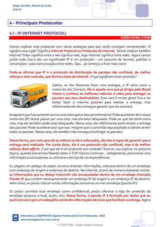 4 – Principais Protocolos
4.1 – IP (INTERNET PROTOCOL)
INCIDÊNCIA EMPROVA: Altíssima
Vamos explicar esse protocolo com várias analogias para que vocês consigam compreender. O
significa essa sigla? Significa Internet Protocol ou Protocolo de Internet. Vamos traduzir também
Internet? Inter significa entre e net significa rede, logo Internet significa entre redes. Agora vamos
juntar tudo isso e dar um significado! IP é um protocolo – um conjunto de normas, padrões e
convenções – para comunicação entre redes. Opa... já começou a ficar mais claro!
Pode-se afirmar que IP é o protocolo de distribuição de pacotes não confiável, de melhor
esforço e sem conexão, que forma a base da internet. O que significam esses conceitos?
Galera, se nós fôssemos fazer uma analogia, o IP seria como o
motorista dos Correios. Ele é aquele cara que já dirigiu pelo Brasil
inteiro e conhece as melhores rodovias e rotas para entregar os
pacotes aos seus destinatários. Esse cara é muito gente fina e vai
tentar fazer o máximo possível para realizar a entrega, mas
infelizmente ele não consegue garantir que ela ocorrerá.
Imaginem que futuramente ocorra uma outra greve dos caminhoneiros! Pode acontecer de o nosso
motorista (IP) tentar passar por uma rota, mas ela estar bloqueada. Pode ser que ele tente outra
rota, mas ela também pode estar bloqueada. Nesse caso, ele infelizmente pode atrasar a entrega
dos pacotes! Pode acontecer pior que isso: imagine que o caminhão seja assaltado e ladrões levem
todos os pacotes. Nesse caso, ele também não conseguirá entregar os pacotes!
Dessa forma, por mais que ele se esforce (e ele é esforçado), ele não é capaz de garantir que a
entrega será realizada. Por conta disso, ele é um protocolo não confiável, mas é de melhor
esforço (best-effort). E por que ele é um protocolo sem conexão? Esse eu vou explicar no próximo
tópico, quando estivermos falando sobre o TCP! Vamos continuar... antigamente, para enviar uma
informação a outra pessoa, eu utilizava o serviço de correspondências.
Eu pegava um pedaço de papel, escrevia diversas informações, colocava dentro de um envelope
com endereço de origem e endereço de destino. Na internet, ocorre de maneira bastante similar:
as informações que eu desejo transmitir são encapsuladas dentro de um envelope chamado
Pacote IP que contém necessariamente um endereço IP de origem e um endereço IP de destino.
Além disso, eu posso colocar outras informações acessórias no meu envelope (pacote IP)!
Eu posso carimbar esse envelope como confidencial; posso informar o tipo de conteúdo do
envelope (arquivo, e-mail, áudio, etc). Dessa forma, o pacote IP é formado por dados que eu
queira enviar e por um cabeçalho contendo informações técnicas que facilitam a entrega. Agora
Diego Carvalho, Renato da Costa
Aula 01
Informática p/ AGEPEN-CE (Agente Penitenciário) Com Videoaulas - 2020
www.estrategiaconcursos.com.br
1380771
11179577485 - thialla rafaela honorato
 