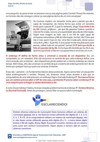 uma pergunta: eu posso enviar um processo com 50.000 páginas pelos Correios? Posso! No entanto,
os Correios não vão conseguir colocar 50.000 páginas dentro de um único envelope!
Os Correios impõem um tamanho limite para o pacote que ele é
capaz de transportar, da mesma forma que existe um tamanho
limite para o pacote IP. E qual é o tamanho, Diego? Esse limite é de
64 Kb! Caraca, professor... por que tão pequeno? Galera, quando a
internet foi criada, isso era uma quantidade absurda de informação.
Vejam essa imagem ao lado: isso é um HD de 1960 capaz de
armazenar estrondosos 5 Mb de informação. Incrível, não? Claro que
não é mais assim hoje em dia. Uma foto tirada pelo celular possui
cerca de 6.4 Mb (= 6400 Kb). E se eu quiser enviar essa foto para outra
pessoa, caberá tudo em um pacote? Jamais! O IP terá que dividir a
foto em pacotes de 64 Kb. Como 6400 Kb dividido por 64 Kb é 100,
teremos que dividir a foto em 100 pacotinhos e enviá-los um a um.
O endereço IP define de forma única e universal a conexão de um dispositivo (Ex: um
computador ou um roteador). Eles são exclusivos no sentido de que cada endereço deﬁne uma
única conexão com a Internet – dois dispositivos jamais podem ter o mesmo endereço ao mesmo
tempo. Além disso, eles são universais no sentido de que o sistema de endereçamento tem de ser
aceito por qualquer host que queira se conectar à Internet.
Esses são – portanto – os fundamentos básicos desse protocolo. Agora vamos falar um pouquinho
sobre endereçamento e versões. Pessoal, nós dissemos várias vezes durante a aula que os
computadores de uma rede possuem um endereço lógico chamado Endereço IP. Da mesma forma
que um carteiro precisa saber o CEP de uma casa, o protocolo IP precisa saber o endereço IP de
uma máquina para entregar os dados destinados a ela.
E como é esse endereço? Galera, há duas notações predominantes de endereço IP: Octetos Binários
ou Decimal Pontuada. Antes de prosseguir, vamos falar um pouco sobre numeração:
Existem diversos sistemas de numeração! Seres humanos utilizam um sistema de
numeração decimal, isto é, nós fazemos contas utilizando dez dígitos (0, 1, 2, 3, 4,
5, 6, 7, 8 e 9). Já os computadores utilizam um sistema de numeração binária, isto
é, eles fazem contas utilizando apenas dois dígitos (0 e 1) – o nome desse dígito
binário é Bit (do inglês, Binary Digit). É possível converter números de um sistema
para outro sem nenhum inconveniente. Vejam abaixo o número 123 em outros
sistemas numéricos:
Diego Carvalho, Renato da Costa
Aula 01
Informática p/ AGEPEN-CE (Agente Penitenciário) Com Videoaulas - 2020
www.estrategiaconcursos.com.br
1380771
11179577485 - thialla rafaela honorato
 
