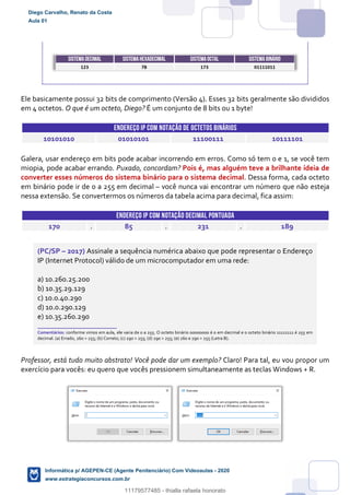 Ele basicamente possui 32 bits de comprimento (Versão 4). Esses 32 bits geralmente são divididos
em 4 octetos. O que é um octeto, Diego? É um conjunto de 8 bits ou 1 byte!
Endereço Ip com notação de octetos binários
10101010 01010101 11100111 10111101
Galera, usar endereço em bits pode acabar incorrendo em erros. Como só tem 0 e 1, se você tem
miopia, pode acabar errando. Puxado, concordam? Pois é, mas alguém teve a brilhante ideia de
converter esses números do sistema binário para o sistema decimal. Dessa forma, cada octeto
em binário pode ir de 0 a 255 em decimal – você nunca vai encontrar um número que não esteja
nessa extensão. Se convertermos os números da tabela acima para decimal, fica assim:
Endereço IP com NOTAÇÃO DECIMAl pontuada
170 . 85 . 231 . 189
(PC/SP – 2017) Assinale a sequência numérica abaixo que pode representar o Endereço
IP (Internet Protocol) válido de um microcomputador em uma rede:
a) 10.260.25.200
b) 10.35.29.129
c) 10.0.40.290
d) 10.0.290.129
e) 10.35.260.290
_______________________
Comentários: conforme vimos em aula, ele varia de 0 a 255. O octeto binário 00000000 é 0 em decimal e o octeto binário 11111111 é 255 em
decimal. (a) Errado, 260 > 255; (b) Correto; (c) 290 > 255; (d) 290 > 255; (e) 260 e 290 > 255 (Letra B).
Professor, está tudo muito abstrato! Você pode dar um exemplo? Claro! Para tal, eu vou propor um
exercício para vocês: eu quero que vocês pressionem simultaneamente as teclas Windows + R.
Diego Carvalho, Renato da Costa
Aula 01
Informática p/ AGEPEN-CE (Agente Penitenciário) Com Videoaulas - 2020
www.estrategiaconcursos.com.br
1380771
11179577485 - thialla rafaela honorato
 