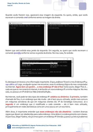 Quando vocês fizerem isso, aparecerá essa imagem da esquerda. Eu quero, então, que vocês
escrevam o comando cmd conforme vemos na imagem da direita.
Notem que será exibida essa janela da esquerda. Em seguida, eu quero que vocês escrevam o
comando ipconfig conforme vemos na janela da direita. No meu caso, foi exibido:
Eu destaquei em branco uma informação importante. O que, professor? Esse é o meuEndereço IPv4:
192.168.0.17! Logo, se alguém quiser me encontrar, esse é o endereço lógico do meu computador
na Internet. Agora tem um porém... o meu endereço IP não é fixo! Como assim, Diego? Pois é...
cada vez que eu me conecto à internet, é atribuído um novo endereço IP a minha máquina. No meu
caso, eu possuo um IP dinâmico! Não entendi bulhufas...
Na Internet, você pode ter dois tipos de endereço IP: estático ou dinâmico. O primeiro, também
chamado de fixo, é um endereço que não muda – ele é bem pouco utilizado, sendo mais comuns
em máquinas servidoras do que em máquinas clientes (Ex: IP do Estratégia Concursos). Já o
segundo é um endereço que é modificado a cada conexão – ele é bem mais utilizado,
principalmente em redes domésticas como em uma casa ou em um escritório.
Além disso, é importante entender que esses endereços não são aleatórios – existem diversas
regras que devem ser obedecidas para cada endereço. Uma delas é o endereçamento com classes.
O que é isso, Diego? Galera, nós já vimos quem um endereço IP (Versão 4) possui 32 bits e já sabemos
Diego Carvalho, Renato da Costa
Aula 01
Informática p/ AGEPEN-CE (Agente Penitenciário) Com Videoaulas - 2020
www.estrategiaconcursos.com.br
1380771
11179577485 - thialla rafaela honorato
 