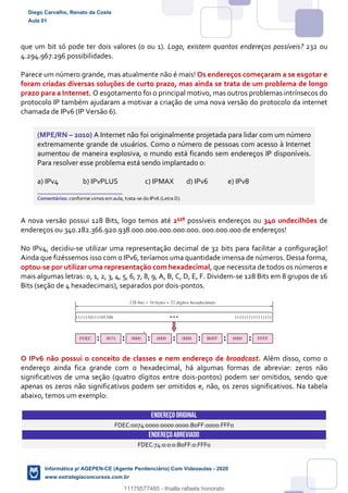 que um bit só pode ter dois valores (0 ou 1). Logo, existem quantos endereços possíveis? 232 ou
4.294.967.296 possibilidades.
Parece um número grande, mas atualmente não é mais! Os endereços começaram a se esgotar e
foram criadas diversas soluções de curto prazo, mas ainda se trata de um problema de longo
prazo para a Internet. O esgotamento foi o principal motivo, mas outros problemas intrínsecos do
protocolo IP também ajudaram a motivar a criação de uma nova versão do protocolo da internet
chamada de IPv6 (IP Versão 6).
(MPE/RN – 2010) A Internet não foi originalmente projetada para lidar com um número
extremamente grande de usuários. Como o número de pessoas com acesso à Internet
aumentou de maneira explosiva, o mundo está ficando sem endereços IP disponíveis.
Para resolver esse problema está sendo implantado o:
a) IPv4 b) IPvPLUS c) IPMAX d) IPv6 e) IPv8
_______________________
Comentários: conforme vimos em aula, trata-se do IPv6 (Letra D).
A nova versão possui 128 Bits, logo temos até 2¹²8 possíveis endereços ou 340 undecilhões de
endereços ou 340.282.366.920.938.000.000.000.000.000. 000.000.000 de endereços!
No IPv4, decidiu-se utilizar uma representação decimal de 32 bits para facilitar a configuração!
Ainda que fizéssemos isso com o IPv6, teríamos uma quantidade imensa de números. Dessa forma,
optou-se por utilizar uma representação com hexadecimal, que necessita de todos os números e
mais algumas letras: 0, 1, 2, 3, 4, 5, 6, 7, 8, 9, A, B, C, D, E, F. Dividem-se 128 Bits em 8 grupos de 16
Bits (seção de 4 hexadecimais), separados por dois-pontos.
O IPv6 não possui o conceito de classes e nem endereço de broadcast. Além disso, como o
endereço ainda fica grande com o hexadecimal, há algumas formas de abreviar: zeros não
significativos de uma seção (quatro dígitos entre dois-pontos) podem ser omitidos, sendo que
apenas os zeros não significativos podem ser omitidos e, não, os zeros significativos. Na tabela
abaixo, temos um exemplo:
ENDEREÇOORIGINAL
FDEC:0074:0000:0000:0000:B0FF:0000:FFF0
ENDEREÇOABREVIADO
FDEC:74:0:0:0:B0FF:0:FFF0
Diego Carvalho, Renato da Costa
Aula 01
Informática p/ AGEPEN-CE (Agente Penitenciário) Com Videoaulas - 2020
www.estrategiaconcursos.com.br
1380771
11179577485 - thialla rafaela honorato
 