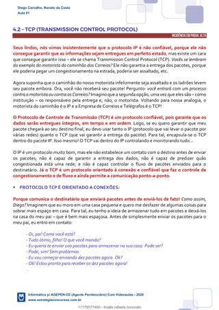 4.2 – TCP (TRANSMISSION CONTROL PROTOCOL)
INCIDÊNCIA EMPROVA: ALTA
Seus lindos, nós vimos insistentemente que o protocolo IP é não confiável, porque ele não
consegue garantir que as informações sejam entregues em perfeito estado, mas existe um cara
que consegue garantir isso – ele se chama Transmission Control Protocol (TCP). Vocês se lembram
do exemplo do motorista do caminhão dos Correios? Ele não garantia a entrega dos pacotes, porque
ele poderia pegar um congestionamento na estrada, poderia ser assaltado, etc.
Agora suponha que o caminhão do nosso motorista infelizmente seja assaltado e os ladrões levem
seu pacote embora. Ora, você não receberá seu pacote! Pergunto: você entrará com um processo
contra o motorista ou contra os Correios? Imagino que a segunda opção, uma vez que eles são – como
instituição – os responsáveis pela entrega e, não, o motorista. Voltando para nossa analogia, o
motorista do caminhão é o IP e a Empresa de Correios e Telégrafos é o TCP!
O Protocolo de Controle de Transmissão (TCP) é um protocolo confiável, pois garante que os
dados serão entregues íntegros, em tempo e em ordem. Logo, se eu quero garantir que meu
pacote chegará ao seu destino final, eu devo usar tanto o IP (protocolo que vai levar o pacote por
várias redes) quanto o TCP (que vai garantir a entrega do pacote). Para tal, encapsula-se o TCP
dentro do pacote IP. Isso mesmo! O TCP vai dentro do IP controlando e monitorando tudo...
O IP é um protocolo muito bom, mas ele não estabelece um contato com o destino antes de enviar
os pacotes; não é capaz de garantir a entrega dos dados; não é capaz de predizer quão
congestionada está uma rede; e não é capaz controlar o fluxo de pacotes enviados para o
destinatário. Já o TCP é um protocolo orientado à conexão e confiável que faz o controle de
congestionamento e de fluxo e ainda permite a comunicação ponto-a-ponto.
 PROTOCOLO TCP É ORIENTADO A CONEXÕES:
Porque comunica o destinatário que enviará pacotes antes de enviá-los de fato! Como assim,
Diego? Imaginem que eu moro em uma casa pequena e quero me desfazer de algumas coisas para
sobrar mais espaço em casa. Para tal, eu tenho a ideia de armazenar tudo em pacotes e deixá-los
na casa do meu pai – que é bem mais espaçosa. Antes de simplesmente enviar os pacotes para o
meu pai, eu entro em contato:
- Oi, pai! Como você está?
- Tudo ótimo, filho! O que você manda?
- Eu queria te enviar 100 pacotes para armazenar na sua casa. Pode ser?
- Pode, sim! Sem problemas.
- Eu vou começar enviando dez pacotes agora. Ok?
- Ok! Estou pronto para receber os dez pacotes agora!
...
Diego Carvalho, Renato da Costa
Aula 01
Informática p/ AGEPEN-CE (Agente Penitenciário) Com Videoaulas - 2020
www.estrategiaconcursos.com.br
1380771
11179577485 - thialla rafaela honorato
 