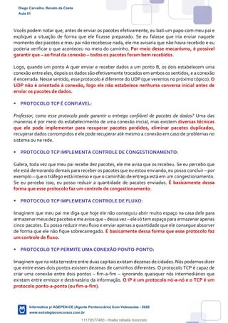 Vocês podem notar que, antes de enviar os pacotes efetivamente, eu bati um papo com meu pai e
expliquei a situação de forma que ele ficasse preparado. Se eu falasse que iria enviar naquele
momento dez pacotes e meu pai não recebesse nada, ele me avisaria que não havia recebido e eu
poderia verificar o que aconteceu no meio do caminho. Por meio desse mecanismo, é possível
garantir que – ao final da conexão – todos os pacotes foram bem recebidos.
Logo, quando um ponto A quer enviar e receber dados a um ponto B, os dois estabelecem uma
conexão entre eles, depois os dados são efetivamente trocados em ambos os sentidos, e a conexão
é encerrada. Nesse sentido, esse protocolo é diferente do UDP (que veremos no próximo tópico). O
UDP não é orientado à conexão, logo ele não estabelece nenhuma conversa inicial antes de
enviar os pacotes de dados.
 PROTOCOLO TCP É CONFIÁVEL:
Professor, como esse protocolo pode garantir a entrega confiável de pacotes de dados? Uma das
maneiras é por meio do estabelecimento de uma conexão inicial, mas existem diversas técnicas
que ele pode implementar para recuperar pacotes perdidos, eliminar pacotes duplicados,
recuperar dados corrompidos e ele pode recuperar até mesmo a conexão em caso de problemas no
sistema ou na rede.
 PROTOCOLO TCP IMPLEMENTA CONTROLE DE CONGESTIONAMENTO:
Galera, toda vez que meu pai recebe dez pacotes, ele me avisa que os recebeu. Se eu percebo que
ele está demorando demais para receber os pacotes que eu estou enviando, eu posso concluir – por
exemplo – que o tráfego está intenso e que o caminhão de entrega está em um congestionamento.
Se eu percebo isso, eu posso reduzir a quantidade de pacotes enviados. É basicamente dessa
forma que esse protocolo faz um controle de congestionamento.
 PROTOCOLO TCP IMPLEMENTA CONTROLE DE FLUXO:
Imaginem que meu pai me diga que hoje ele não conseguiu abrir muito espaço na casa dele para
armazenar meus dez pacotes e me avise que –dessa vez – ele só tem espaço para armazenar apenas
cinco pacotes. Eu posso reduzir meu fluxo e enviar apenas a quantidade que ele consegue absorver
de forma que ele não fique sobrecarregado. É basicamente dessa forma que esse protocolo faz
um controle de fluxo.
 PROTOCOLO TCP PERMITE UMA CONEXÃO PONTO-PONTO:
Imaginem que na rota terrestre entre duas capitais existam dezenas de cidades. Nós podemos dizer
que entre esses dois pontos existem dezenas de caminhos diferentes. O protocolo TCP é capaz de
criar uma conexão entre dois pontos – fim-a-fim – ignorando quaisquer nós intermediários que
existam entre emissor e destinatário da informação. O IP é um protocolo nó-a-nó e o TCP é um
protocolo ponto-a-ponto (ou fim-a-fim).
Diego Carvalho, Renato da Costa
Aula 01
Informática p/ AGEPEN-CE (Agente Penitenciário) Com Videoaulas - 2020
www.estrategiaconcursos.com.br
1380771
11179577485 - thialla rafaela honorato
 