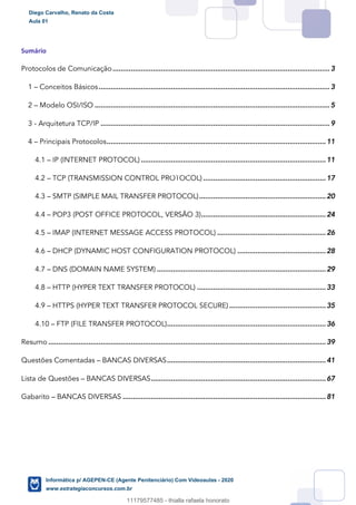 Sumário
Protocolos de Comunicação............................................................................................................3
1 – Conceitos Básicos...................................................................................................................3
2 – Modelo OSI/ISO .....................................................................................................................5
3 - Arquitetura TCP/IP ..................................................................................................................9
4 – Principais Protocolos.............................................................................................................11
4.1 – IP (INTERNET PROTOCOL)............................................................................................11
4.2 – TCP (TRANSMISSION CONTROL PROTOCOL) .............................................................17
4.3 – SMTP (SIMPLE MAIL TRANSFER PROTOCOL)...............................................................20
4.4 – POP3 (POST OFFICE PROTOCOL, VERSÃO 3)..............................................................24
4.5 – IMAP (INTERNET MESSAGE ACCESS PROTOCOL) ......................................................26
4.6 – DHCP (DYNAMIC HOST CONFIGURATION PROTOCOL) ............................................28
4.7 – DNS (DOMAIN NAME SYSTEM) ....................................................................................29
4.8 – HTTP (HYPER TEXT TRANSFER PROTOCOL) ................................................................33
4.9 – HTTPS (HYPER TEXT TRANSFER PROTOCOL SECURE)................................................35
4.10 – FTP (FILE TRANSFER PROTOCOL)...............................................................................36
Resumo ..........................................................................................................................................39
Questões Comentadas – BANCAS DIVERSAS...............................................................................41
Lista de Questões – BANCAS DIVERSAS.......................................................................................67
Gabarito – BANCAS DIVERSAS .....................................................................................................81
Diego Carvalho, Renato da Costa
Aula 01
Informática p/ AGEPEN-CE (Agente Penitenciário) Com Videoaulas - 2020
www.estrategiaconcursos.com.br
1380771
11179577485 - thialla rafaela honorato
 