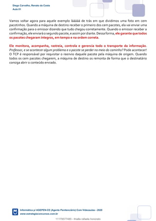 Vamos voltar agora para aquele exemplo lááááá de trás em que dividimos uma foto em cem
pacotinhos. Quando a máquina de destino receber o primeiro dos cem pacotes, ela vai enviar uma
confirmação para o emissor dizendo que tudo chegou corretamente. Quando o emissor receber a
confirmação, ele enviará o segundo pacote,e assim pordiante. Dessa forma, ele garante que todos
os pacotes chegaram íntegros, em tempo e na ordem correta.
Ele monitora, acompanha, rastreia, controla e gerencia todo o transporte da informação.
Professor, e se acontecer algum problema e o pacote se perder no meio do caminho? Pode acontecer!
O TCP é responsável por requisitar o reenvio daquele pacote pela máquina de origem. Quando
todos os cem pacotes chegarem, a máquina de destino os remonta de forma que o destinatário
consiga abrir o conteúdo enviado.
Diego Carvalho, Renato da Costa
Aula 01
Informática p/ AGEPEN-CE (Agente Penitenciário) Com Videoaulas - 2020
www.estrategiaconcursos.com.br
1380771
11179577485 - thialla rafaela honorato
 