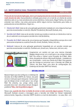 4.3 – SMTP (SIMPLE MAIL TRANSFER PROTOCOL)
INCIDÊNCIA EMPROVA: ALTA
Protocolo da Camada de Aplicação, ele é o principal protocolo de envio de correio eletrônico (e-
mail) através da rede. Esse protocolo é utilizado para enviar um e-mail de um cliente de correio
eletrônico até um ou mais servidores de correio eletrônico. Como assim, Diego? Calma, nós vamos
entender isso melhor, mas antes precisamos definir alguns termos importantes para todos os
protocolos de correio eletrônico. Vejam só...
 Cliente de E-Mail: trata-se de uma aplicação geralmente instalada em uma máquina local que
permite enviar/receber e-mails (Ex: Mozilla Thunderbird, Microsoft Outlook, etc);
 Servidor de E-Mail: trata-se do servidor remoto que recebe e-mails de um cliente de e-mail ou
de um webmail e os envia para o servidor de e-mail de destino;
 Provedor de E-Mail: trata-se de uma empresa que hospeda e disponibiliza serviços de e-mail
para outras empresas ou usuários finais (Ex: Gmail, Outlook, Yahoo, Uol, etc);
 Webmail: trata-se de uma aplicação geralmente hospedada em um servidor remoto que
permite enviar/receber e-mails (Ex: Outlook.com, Gmail.com, Yahoo.com, Uol.com, etc).
Imaginemos um cenário em que uma menina chamada
Maggie deseja enviar um e-mail para o seu amigo chamado
Rob. Ela utiliza o Yahoo! como Provedor de E-Mail. Além
disso, ela gosta de utilizar o Microsoft Outlook – instalado em
seu computador – como seu Cliente de E-Mail. Para garantir
que ele consiga se comunicar com o Servidor de E-Mail do
Yahoo!, ela deve fazer uma série de configurações (Ex:
Endereço do Servidor SMTP do Yahoo!).
smtp.email.yahoo.com
Bacana! Agora que ela configurou o endereço do
Servidor de E-Mail (SMTP) do Yahoo!, ela pode
enviar e-mails para quem ela quiser. Vamos supor
que ela deseje enviar e-mails para o seu amigo
Rob! No entanto, seu amigo utiliza outro
provedor de e-mail – ele utiliza o Gmail. Há algum
problema? Não, não há problema algum!
Nesse caso, quando ela clicar no botão de enviar e-mail, ocorrerão alguns passos. Primeiro, o
Microsoft Outlook enviará a mensagem para o Servidor de E-Mail do Yahoo! Cadastrado
anteriormente. Segundo, o Servidor SMTP dividirá 0 e-mail do destinatário – no caso, Rob – em
Diego Carvalho, Renato da Costa
Aula 01
Informática p/ AGEPEN-CE (Agente Penitenciário) Com Videoaulas - 2020
www.estrategiaconcursos.com.br
1380771
11179577485 - thialla rafaela honorato
 