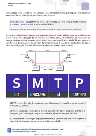 comunicação entre servidores, ele é utilizado tanto para recebimento quanto para envio de correio
eletrônico. Não é o padrão, é apenas nesse caso! Bacana?
(Polícia Federal – 2018) SMTP é o protocolo utilizado para envio e recebimento de email
e opera na camada de aplicação do modelo TCP/IP.
_______________________
Comentários: conforme vimos em aula, ele realmente pode ser utilizado para envio e recebimento de e-mail (Correto).
Importante: nós vimos o caso em que o remetente envia um e-mail por meio de um Cliente de
E-Mail. No caso da utilização de um webmail (Ex: Yahoo.com), a transferência de mensagens do
navegador do remetente para seu servidor de correio eletrônico é feita pelo HTTP; em seguida, a
transferência de mensagens do servidor do remetente para o servidor do destinatário se dá por
meio do SMTP; e, por fim, o HTTP é novamente usado pare recuperar o e-mail.
S M T P
SUA MENSAGEM TÁ PARTINDO
(TJ/PE – 2012) Em relação às etapas envolvidas no envio e recebimento de e-mail, é
INCORRETO afirmar:
a) O usuário redige a mensagem e clica no botão Enviar, do seu programa cliente de e-
mail para que a mensagem chegue até o servidor, chamado Servidor de Saída.
b) Após receber a solicitação do programa cliente, o Servidor de Saída analisa apenas o
segmento de endereço que se encontra após o símbolo @.
Diego Carvalho, Renato da Costa
Aula 01
Informática p/ AGEPEN-CE (Agente Penitenciário) Com Videoaulas - 2020
www.estrategiaconcursos.com.br
1380771
11179577485 - thialla rafaela honorato
 