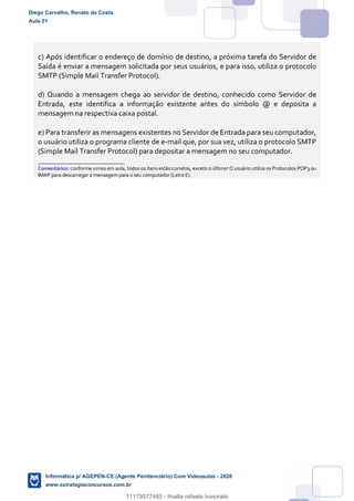 c) Após identificar o endereço de domínio de destino, a próxima tarefa do Servidor de
Saída é enviar a mensagem solicitada por seus usuários, e para isso, utiliza o protocolo
SMTP (Simple Mail Transfer Protocol).
d) Quando a mensagem chega ao servidor de destino, conhecido como Servidor de
Entrada, este identifica a informação existente antes do símbolo @ e deposita a
mensagem na respectiva caixa postal.
e) Para transferir as mensagens existentes no Servidor de Entrada para seu computador,
o usuário utiliza o programa cliente de e-mail que, por sua vez, utiliza o protocolo SMTP
(Simple Mail Transfer Protocol) para depositar a mensagem no seu computador.
_______________________
Comentários: conforme vimos em aula, todos os itens estão corretos, exceto o último! O usuário utiliza os Protocolos POP3 ou
IMAP para descarregar a mensagem para o seu computador (Letra E).
Diego Carvalho, Renato da Costa
Aula 01
Informática p/ AGEPEN-CE (Agente Penitenciário) Com Videoaulas - 2020
www.estrategiaconcursos.com.br
1380771
11179577485 - thialla rafaela honorato
 