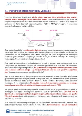 4.4 – POP3 (POST OFFICE PROTOCOL, VERSÃO 3)
INCIDÊNCIA EMPROVA: ALTA
Protocolo da Camada de Aplicação, ele foi criado como uma forma simplificada para receber,
baixar e deletar mensagens de um servidor de e-Mail. Vocês devem se lembrar que o SMTP é
responsável por enviar o e-mail até o servidor de e-mail do destinatário. A partir daí, se ele estiver
utilizando um cliente de e-mail, ele poderá utilizar o POP3 ou IMAP para recuperar do servidor de
correio eletrônico os e-mails recebidos.
Esse protocolo trabalha em dois modos distintos: em um modo, ele apaga as mensagens da caixa
postal logo após a realização do download – era normalmente utilizado quando o usuário estava
trabalhando em um computador fixo e tinha condições de salvar e organizar as mensagens
recebidas após sua leitura ou resposta; e em outro modo, ele mantém uma cópia das mensagens
na caixa postal mesmo após a realização do download.
Esse modo era normalmente utilizado quando o usuário acessava suas mensagens de outro
computador que não fosse o seu principal – as mensagens eram lidas, mas mantidas no sistema
para futura recuperação e organização. Eu gostaria que vocês pensassem nesse protocolo como
uma secretária eletrônica antiga – aquelas que utilizavam uma fita para gravar mensagens de
voz. Todos sabem o que era uma secretária eletrônica?
Para os mais novos: era um dispositivo para responder automaticamente chamadas telefônicas e
gravar mensagens deixadas por pessoas que ligavam para um determinado número, quando a
pessoa chamada não podia atender o telefone. Podia acontecer de várias pessoas deixarem
mensagens de voz pela secretária. Nesse caso, você poderia ouvir as mensagens e não as apagar
ou você poderia ouvi-las e imediatamente após apagá-las (como no POP).
Em geral, o protocolo utiliza – por padrão – o primeiro modo, isto é, apagam-se da caixa postal as
mensagens logo após a realização do download. Qual é o problema disso? Uma vez feito o
download, as mensagens só ficam disponíveis para vê-las novamente na máquina em que foi
feito o download. Logo, após apagadas as mensagens, você não poderia vê-las por meio de um
webmail, por exemplo.
Esse protocolo era indicado para as pessoas não conectadas permanentemente à Internet, para
poderem consultar os e-mails recebidos de forma offline. Lembrem-se que – até um tempo atrás
Diego Carvalho, Renato da Costa
Aula 01
Informática p/ AGEPEN-CE (Agente Penitenciário) Com Videoaulas - 2020
www.estrategiaconcursos.com.br
1380771
11179577485 - thialla rafaela honorato
 