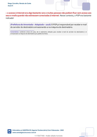 – o acesso à Internet era algo bastante raro e muitas pessoas não podiam ficar sem acesso aos
seus e-mails quando não estivessem conectadas à Internet. Nesse contexto, o POP era bastante
indicado!
(Prefeitura de Amontada – Adaptado – 2016) O POP3 é responsável por receber e-mail
do servidor do destinatário armazenando-a na máquina do destinatário.
_______________________
Comentários: conforme vimos em aula, ele é realmente utilizado para receber e-mail do servidor do destinatário e é
armazenado na máquina do destinatário por padrão (Correto).
Diego Carvalho, Renato da Costa
Aula 01
Informática p/ AGEPEN-CE (Agente Penitenciário) Com Videoaulas - 2020
www.estrategiaconcursos.com.br
1380771
11179577485 - thialla rafaela honorato
 