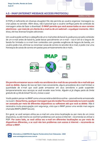 4.5 – IMAP (INTERNET MESSAGE ACCESS PROTOCOL)
INCIDÊNCIA EMPROVA: ALTA
O POP3 é ineficiente em diversas situações! Ele não permite ao usuário organizar mensagens ou
criar pastas no servidor. Além disso, não é possível que o usuário verifique parte do conteúdo da
mensagem antes de fazer o download. O IMAP permite que você acesse todos os seus correios
eletrônicos – por meio de um cliente de e-mail ou de um webmail – a qualquer momento. Além
disso, ele traz diversas funções adicionais:
Um usuário pode verificar o cabeçalho de um e-mail antes de baixá-lo; pode procurar pelo conteúdo
de um e-mail antes de baixá-lo; pode baixar parcialmente um e-mail – isso é útil se a largura de
banda for limitada e o e-mail tiver conteúdos com grandes exigências de largura de banda; um
usuário pode criar, eliminar ou renomear caixas de correio no servidor de e-mail; e pode criar uma
hierarquia de caixas de correio em pastas para armazenamento de e-mails.
Ele permite armazenar seus e-mails nos servidores de e-mail do seu provedor de e-mail até que
você os delete. Apesar de isso ser bem mais conveniente, alguns provedores de e-mail limitam a
quantidade de e-mail que você pode armazenar em seus servidores e pode suspender
temporariamente seus serviços se você exceder esse limite. Alguém aí já chegou perto do limite
gratuito de 15 Gb do Gmail? Se sim, é esse o caso!
Vocês podem pensar no IMAP como uma secretária eletrônica online – possivelmente armazenada
na nuvem. Dessa forma, qualquer mensagem que ela receber fica armazenada na nuvem e pode
ser acessada por meio de diferentes dispositivos ou softwares até que você as delete. Não é
necessária muita preocupação com segurança, visto que o IMAP possui uma versão mais segura
chamada IMAPS (IMAP Secure).
Em geral, se você sempre utiliza seu e-mail em uma única localização ou por meio de um único
dispositivo, ou até mesmo se você tem problemas com acesso à Internet – recomenda-se utilizar o
POP. Por outro lado, se você utiliza seu e-mail em diferentes localizações ou por meio de
dispositivos diferentes, e se você não tem problemas com acesso à Internet – recomenda-se
utilizar o IMAP.
Diego Carvalho, Renato da Costa
Aula 01
Informática p/ AGEPEN-CE (Agente Penitenciário) Com Videoaulas - 2020
www.estrategiaconcursos.com.br
1380771
11179577485 - thialla rafaela honorato
 