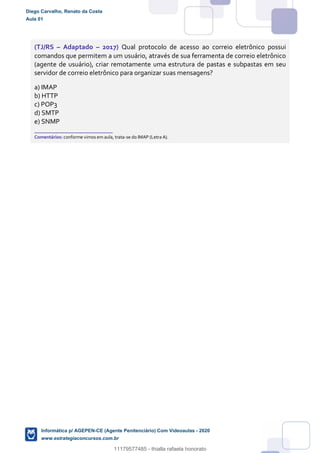 (TJ/RS – Adaptado – 2017) Qual protocolo de acesso ao correio eletrônico possui
comandos que permitem a um usuário, através de sua ferramenta de correio eletrônico
(agente de usuário), criar remotamente uma estrutura de pastas e subpastas em seu
servidor de correio eletrônico para organizar suas mensagens?
a) IMAP
b) HTTP
c) POP3
d) SMTP
e) SNMP
_______________________
Comentários: conforme vimos em aula, trata-se do IMAP (Letra A).
Diego Carvalho, Renato da Costa
Aula 01
Informática p/ AGEPEN-CE (Agente Penitenciário) Com Videoaulas - 2020
www.estrategiaconcursos.com.br
1380771
11179577485 - thialla rafaela honorato
 