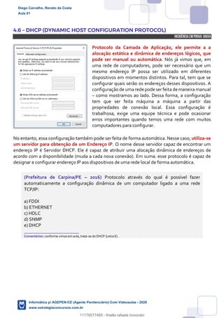4.6 – DHCP (DYNAMIC HOST CONFIGURATION PROTOCOL)
INCIDÊNCIA EMPROVA: baixa
Protocolo da Camada de Aplicação, ele permite a a
alocação estática e dinâmica de endereços lógicos, que
pode ser manual ou automática. Nós já vimos que, em
uma rede de computadores, pode ser necessário que um
mesmo endereço IP possa ser utilizado em diferentes
dispositivos em momentos distintos. Para tal, tem que se
configurar quais serão os endereços desses dispositivos. A
configuração de uma rede pode ser feita de maneira manual
– como mostramos ao lado. Dessa forma, a configuração
tem que ser feita máquina a máquina a partir das
propriedades de conexão local. Essa configuração é
trabalhosa, exige uma equipe técnica e pode ocasionar
erros importantes quando temos uma rede com muitos
computadores para configurar.
No entanto, essa configuração também pode ser feita de forma automática. Nesse caso, utiliza-se
um servidor para obtenção de um Endereço IP. O nome desse servidor capaz de encontrar um
endereço IP é Servidor DHCP. Ele é capaz de atribuir uma alocação dinâmica de endereços de
acordo com a disponibilidade (muda a cada nova conexão). Em suma: esse protocolo é capaz de
designar e configurar endereço IP aos dispositivos de uma rede local de forma automática.
(Prefeitura de Carpina/PE – 2016) Protocolo através do qual é possível fazer
automaticamente a configuração dinâmica de um computador ligado a uma rede
TCP/IP:
a) FDDI
b) ETHERNET
c) HDLC
d) SNMP
e) DHCP
_______________________
Comentários: conforme vimos em aula, trata-se do DHCP (Letra E).
Diego Carvalho, Renato da Costa
Aula 01
Informática p/ AGEPEN-CE (Agente Penitenciário) Com Videoaulas - 2020
www.estrategiaconcursos.com.br
1380771
11179577485 - thialla rafaela honorato
 