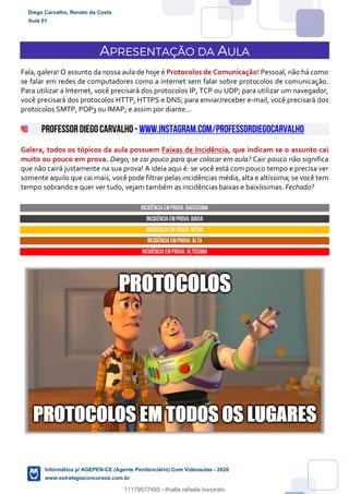 APRESENTAÇÃO DA AULA
Fala, galera! O assunto da nossa aula de hoje é Protocolos de Comunicação! Pessoal, não há como
se falar em redes de computadores como a internet sem falar sobre protocolos de comunicação.
Para utilizar a Internet, você precisará dos protocolos IP, TCP ou UDP; para utilizar um navegador,
você precisará dos protocolos HTTP, HTTPS e DNS; para enviar/receber e-mail, você precisará dos
protocolos SMTP, POP3 ou IMAP; e assim por diante...
PROFESSORDIEGO CARVALHO - www.instagram.com/professordiegocarvalho
Galera, todos os tópicos da aula possuem Faixas de Incidência, que indicam se o assunto cai
muito ou pouco em prova. Diego, se cai pouco para que colocar em aula? Cair pouco não significa
que não cairá justamente na sua prova! A ideia aqui é: se você está com pouco tempo e precisa ver
somente aquilo que cai mais, você pode filtrar pelas incidências média, alta e altíssima; se você tem
tempo sobrando e quer ver tudo, vejam também as incidências baixas e baixíssimas. Fechado?
INCIDÊNCIA EMPROVA: baixíssima
INCIDÊNCIA EMPROVA: baixa
INCIDÊNCIA EMPROVA: média
INCIDÊNCIA EMPROVA: ALTA
INCIDÊNCIA EMPROVA: Altíssima
Diego Carvalho, Renato da Costa
Aula 01
Informática p/ AGEPEN-CE (Agente Penitenciário) Com Videoaulas - 2020
www.estrategiaconcursos.com.br
1380771
11179577485 - thialla rafaela honorato
 