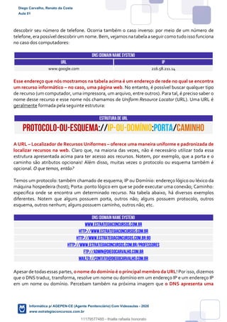 descobrir seu número de telefone. Ocorria também o caso inverso: por meio de um número de
telefone, era possível descobrir um nome. Bem, vejamos na tabela a seguir como tudo isso funciona
no caso dos computadores:
DNS(DOMAINNAME SYSTEM)
URL IP
www.google.com 216.58.211.14
Esse endereço que nós mostramos na tabela acima é um endereço de rede no qual se encontra
um recurso informático – no caso, uma página web. No entanto, é possível buscar qualquer tipo
de recurso (um computador, uma impressora, um arquivo, entre outros). Para tal, é preciso saber o
nome desse recurso e esse nome nós chamamos de Uniform Resource Locator (URL). Uma URL é
geralmente formada pela seguinte estrutura:
ESTRUTURADE URL
protocolo-ou-esquema://ip-ou-domínio:porta/caminho
A URL – Localizador de Recursos Uniformes – oferece uma maneira uniforme e padronizada de
localizar recursos na web. Claro que, na maioria das vezes, não é necessário utilizar toda essa
estrutura apresentada acima para ter acesso aos recursos. Notem, por exemplo, que a porta e o
caminho são atributos opcionais! Além disso, muitas vezes o protocolo ou esquema também é
opcional. O que temos, então?
Temos um protocolo: também chamado de esquema; IP ou Domínio: endereço lógico ou léxico da
máquina hospedeira (host); Porta: ponto lógico em que se pode executar uma conexão; Caminho:
especifica onde se encontra um determinado recurso. Na tabela abaixo, há diversos exemplos
diferentes. Notem que alguns possuem porta, outros não; alguns possuem protocolo, outros
esquema, outros nenhum; alguns possuem caminho, outros não; etc.
DNS(DOMAINNAME SYSTEM)
www.estrategiaconcursos.com.br
http://www.estrategiaconcursos.com.br
http://www.estrategiaconcursos.com.br:80
http://www.estrategiaconcursos.com.br/professores
ftp://admin@diegocarvalho.com.br
mailto://contato@diegocarvalho.com.br
Apesar de todas essas partes, o nome do domínio é o principal membro da URL! Por isso, dizemos
que o DNS traduz, transforma, resolve um nome ou domínio em um endereço IP e um endereço IP
em um nome ou domínio. Percebam também na próxima imagem que o DNS apresenta uma
Diego Carvalho, Renato da Costa
Aula 01
Informática p/ AGEPEN-CE (Agente Penitenciário) Com Videoaulas - 2020
www.estrategiaconcursos.com.br
1380771
11179577485 - thialla rafaela honorato
 