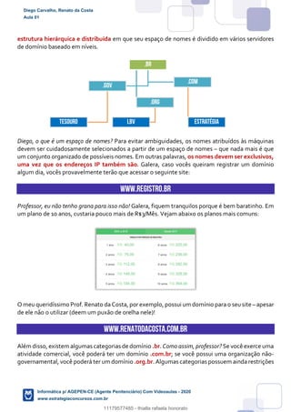 estrutura hierárquica e distribuída em que seu espaço de nomes é dividido em vários servidores
de domínio baseado em níveis.
Diego, o que é um espaço de nomes? Para evitar ambiguidades, os nomes atribuídos às máquinas
devem ser cuidadosamente selecionados a partir de um espaço de nomes – que nada mais é que
um conjunto organizado de possíveis nomes. Em outras palavras, os nomes devem ser exclusivos,
uma vez que os endereços IP também são. Galera, caso vocês queiram registrar um domínio
algum dia, vocês provavelmente terão que acessar o seguinte site:
www.registro.br
Professor, eu não tenho grana para isso não! Galera, fiquem tranquilos porque é bem baratinho. Em
um plano de 10 anos, custaria pouco mais de R$3/Mês. Vejam abaixo os planos mais comuns:
O meu queridíssimo Prof. Renato da Costa, por exemplo, possui um domínio para o seusite – apesar
de ele não o utilizar (deem um puxão de orelha nele)!
www.RENATODACOSTA.COM.BR
Além disso, existem algumas categorias de domínio .br. Como assim, professor? Se você exerce uma
atividade comercial, você poderá ter um domínio .com.br; se você possui uma organização não-
governamental, você poderá ter um domínio .org.br. Algumas categorias possuem ainda restrições
.br
.gov
tesouro
.com
estratégia
.org
lbv
Diego Carvalho, Renato da Costa
Aula 01
Informática p/ AGEPEN-CE (Agente Penitenciário) Com Videoaulas - 2020
www.estrategiaconcursos.com.br
1380771
11179577485 - thialla rafaela honorato
 