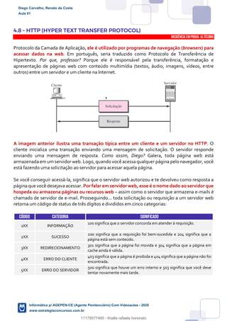 4.8 – HTTP (HYPER TEXT TRANSFER PROTOCOL)
INCIDÊNCIA EMPROVA: Altíssima
Protocolo da Camada de Aplicação, ele é utilizado por programas de navegação (browsers) para
acessar dados na web. Em português, seria traduzido como Protocolo de Transferência de
Hipertexto. Por que, professor? Porque ele é responsável pela transferência, formatação e
apresentação de páginas web com conteúdo multimídia (textos, áudio, imagens, vídeos, entre
outros) entre um servidor e um cliente na Internet.
A imagem anterior ilustra uma transação típica entre um cliente e um servidor no HTTP. O
cliente inicializa uma transação enviando uma mensagem de solicitação. O servidor responde
enviando uma mensagem de resposta. Como assim, Diego? Galera, toda página web está
armazenada em um servidor web. Logo, quando você acessa qualquer página pelo navegador, você
está fazendo uma solicitação ao servidor para acessar aquela página.
Se você conseguir acessá-la, significa que o servidor web autorizou e te devolveu como resposta a
página que você desejava acessar. Por falar em servidor web, esse é o nome dado ao servidor que
hospeda ou armazena páginas ou recursos web – assim como o servidor que armazena e-mails é
chamado de servidor de e-mail. Prosseguindo... toda solicitação ou requisição a um servidor web
retorna um código de status de três dígitos e divididos em cinco categorias:
CÓDIGO CATEGORIA SIGNIFICADO
1XX INFORMAÇÃO
100 significa que o servidor concorda em atender à requisição.
2XX SUCESSO
200 significa que a requisição foi bem-sucedida e 204 significa que a
página está sem conteúdo.
3XX REDIRECIONAMENTO
301 significa que a página foi movida e 304 significa que a página em
cache ainda é válida.
4XX ERRO DO CLIENTE
403 significa que a página é proibida e 404 significa que a página não foi
encontrada.
5XX ERRO DO SERVIDOR
500 significa que houve um erro interno e 503 significa que você deve
tentar novamente mais tarde.
Diego Carvalho, Renato da Costa
Aula 01
Informática p/ AGEPEN-CE (Agente Penitenciário) Com Videoaulas - 2020
www.estrategiaconcursos.com.br
1380771
11179577485 - thialla rafaela honorato
 