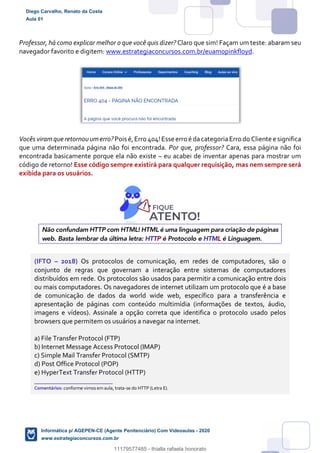 Professor, há como explicar melhor o que você quis dizer? Claro que sim! Façam um teste: abaram seu
navegador favorito e digitem: www.estrategiaconcursos.com.br/euamopinkfloyd.
Vocês viramque retornou umerro?Pois é,Erro 404!Esse erro é dacategoriaErro do Cliente e significa
que uma determinada página não foi encontrada. Por que, professor? Cara, essa página não foi
encontrada basicamente porque ela não existe – eu acabei de inventar apenas para mostrar um
código de retorno! Esse código sempre existirá para qualquer requisição, mas nem sempre será
exibida para os usuários.
Não confundam HTTP com HTML! HTML é uma linguagem para criação de páginas
web. Basta lembrar da última letra: HTTP é Protocolo e HTML é Linguagem.
(IFTO – 2018) Os protocolos de comunicação, em redes de computadores, são o
conjunto de regras que governam a interação entre sistemas de computadores
distribuídos em rede. Os protocolos são usados para permitir a comunicação entre dois
ou mais computadores. Os navegadores de internet utilizam um protocolo que é a base
de comunicação de dados da world wide web, específico para a transferência e
apresentação de páginas com conteúdo multimídia (informações de textos, áudio,
imagens e vídeos). Assinale a opção correta que identifica o protocolo usado pelos
browsers que permitem os usuários a navegar na internet.
a) File Transfer Protocol (FTP)
b) Internet Message Access Protocol (IMAP)
c) Simple Mail Transfer Protocol (SMTP)
d) Post Office Protocol (POP)
e) HyperText Transfer Protocol (HTTP)
_______________________
Comentários: conforme vimos em aula, trata-se do HTTP (Letra E).
Diego Carvalho, Renato da Costa
Aula 01
Informática p/ AGEPEN-CE (Agente Penitenciário) Com Videoaulas - 2020
www.estrategiaconcursos.com.br
1380771
11179577485 - thialla rafaela honorato
 