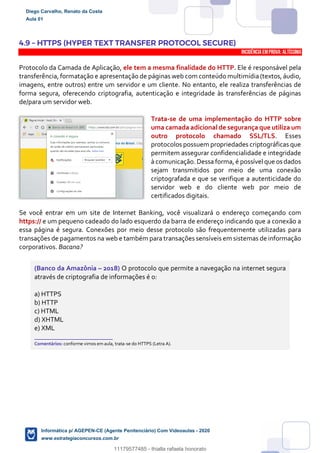 4.9 – HTTPS (HYPER TEXT TRANSFER PROTOCOL SECURE)
INCIDÊNCIA EMPROVA: Altíssima
Protocolo da Camada de Aplicação, ele tem a mesma finalidade do HTTP. Ele é responsável pela
transferência, formatação e apresentação de páginas web com conteúdo multimídia (textos, áudio,
imagens, entre outros) entre um servidor e um cliente. No entanto, ele realiza transferências de
forma segura, oferecendo criptografia, autenticação e integridade às transferências de páginas
de/para um servidor web.
Trata-se de uma implementação do HTTP sobre
uma camada adicional de segurança que utiliza um
outro protocolo chamado SSL/TLS. Esses
protocolos possuem propriedades criptográficas que
permitem assegurar confidencialidade e integridade
à comunicação. Dessa forma, é possível que os dados
sejam transmitidos por meio de uma conexão
criptografada e que se verifique a autenticidade do
servidor web e do cliente web por meio de
certificados digitais.
Se você entrar em um site de Internet Banking, você visualizará o endereço começando com
https:// e um pequeno cadeado do lado esquerdo da barra de endereço indicando que a conexão a
essa página é segura. Conexões por meio desse protocolo são frequentemente utilizadas para
transações de pagamentos na web e também para transações sensíveis em sistemas de informação
corporativos. Bacana?
(Banco da Amazônia – 2018) O protocolo que permite a navegação na internet segura
através de criptografia de informações é o:
a) HTTPS
b) HTTP
c) HTML
d) XHTML
e) XML
_______________________
Comentários: conforme vimos em aula, trata-se do HTTPS (Letra A).
Diego Carvalho, Renato da Costa
Aula 01
Informática p/ AGEPEN-CE (Agente Penitenciário) Com Videoaulas - 2020
www.estrategiaconcursos.com.br
1380771
11179577485 - thialla rafaela honorato
 