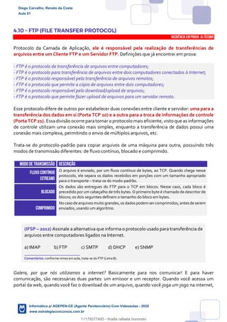4.10 – FTP (FILE TRANSFER PROTOCOL)
INCIDÊNCIA EMPROVA: Altíssima
Protocolo da Camada de Aplicação, ele é responsável pela realização de transferências de
arquivos entre um Cliente FTP e um Servidor FTP. Definições que já encontrei em prova:
- FTP é o protocolo de transferência de arquivos entre computadores;
- FTP é o protocolo para transferência de arquivos entre dois computadores conectados à Internet;
- FTP é o protocolo responsável pela transferência de arquivos remotos;
- FTP é o protocolo que permite a cópia de arquivos entre dois computadores;
- FTP é o protocolo responsável pelo download/upload de arquivos;
- FTP é o protocolo que permite fazer upload de arquivos para um servidor remoto.
Esse protocolo difere de outros por estabelecer duas conexões entre cliente e servidor: uma para a
transferência dos dados em si (Porta TCP 20) e a outra para a troca de informações de controle
(Porta TCP 21). Essa divisão ocorre para tornar o protocolo mais eficiente, visto que as informações
de controle utilizam uma conexão mais simples, enquanto a transferência de dados possui uma
conexão mais complexa, permitindo o envio de múltiplos arquivos, etc.
Trata-se do protocolo-padrão para copiar arquivos de uma máquina para outra, possuindo três
modos de transmissão diferentes: de fluxo contínuo, blocado e comprimido.
MODO DE TRANSMISSÃO DESCRIÇÃO
FLUXO CONTÍNUO
(stream)
O arquivo é enviado, por um fluxo contínuo de bytes, ao TCP. Quando chega nesse
protocolo, ele separa os dados recebidos em porções com um tamanho apropriado
para o transporte – trata-se do modo-padrão.
BLOCADO
Os dados são entregues do FTP para o TCP em blocos. Nesse caso, cada bloco é
precedido por um cabeçalho de três bytes. O primeiro byte é chamado de descritor de
blocos; os dois seguintes deﬁnem o tamanho do bloco em bytes.
COMPRIMIDO
No caso de arquivos muito grandes,os dados podemsercomprimidos,antes de serem
enviados, usando um algoritmo.
(IFSP – 2012) Assinale a alternativa que informa o protocolo usado para transferência de
arquivos entre computadores ligados na Internet.
a) IMAP b) FTP c) SMTP d) DHCP e) SNMP
_______________________
Comentários: conforme vimos em aula, trata-se do FTP (Letra B).
Galera, por que nós utilizamos a internet? Basicamente para nos comunicar! E para haver
comunicação, são necessárias duas partes: um emissor e um receptor. Quando você acessa um
portal da web, quando você faz o download de um arquivo, quando você joga um jogo na internet,
Diego Carvalho, Renato da Costa
Aula 01
Informática p/ AGEPEN-CE (Agente Penitenciário) Com Videoaulas - 2020
www.estrategiaconcursos.com.br
1380771
11179577485 - thialla rafaela honorato
 