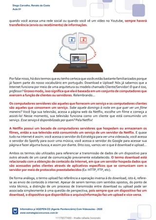 quando você acessa uma rede social ou quando você vê um vídeo no Youtube, sempre haverá
transferência (envio ou recebimento) de informações.
Por falar nisso, há dois termos que eu tenho certeza que vocês estão bastante familiarizados porque
já fazem parte do nosso vocabulário em português: Download e Upload! Nós já sabemos que a
Internet funciona por meio de uma arquitetura ou modelo chamado Cliente/Servidor! O que é isso,
professor? Grosso modo, isso significa que ela é baseada em um conjunto de computadores que
exercem a função de clientes ou servidores. Relembrando...
Os computadores servidores são aqueles que fornecem um serviço e os computadores clientes
são aqueles que consomem um serviço. Sabe aquele domingo à noite em que quer ver um filme
maneiro? Você liga sua televisão, acessa a página web da Netflix, escolhe um filme e começa a
assisti-lo! Nesse momento, sua televisão funciona como um cliente que está consumindo um
serviço. Esse serviço é disponibilizado por quem? Pela Netflix!
A Netflix possui um bocado de computadores servidores que hospedam ou armazenam os
filmes, então a sua televisão está consumindo um serviço de um servidor da Netflix. E quase
tudo na internet é assim: você acessa o servidor do Estratégia para ver uma videoaula; você acessa
o servidor do Spotify para ouvir uma música; você acessa o servidor do Google para acessar sua
página e fazer alguma busca; e assim por diante. Dito isso, vamos ver o que é download e upload...
Ambos os termos são utilizados para referenciar a transmissão de dados de um dispositivo para
outro através de um canal de comunicação previamente estabelecido. O termo download está
relacionado com a obtenção de conteúdo da Internet, em que um servidor hospeda dados que
são acessados pelos clientes através de aplicativos específicos que se comunicam com o
servidor por meio de protocolos preestabelecidos (Ex: HTTP, FTP, etc).
De forma análoga, o termo upload faz referência a operação inversa à do download, isto é, refere-
se ao envio de conteúdo à internet. Apesar de serem termos com sentidos opostos, do ponto de
vista técnico, a distinção de um processo de transmissão entre download ou upload pode ser
associada simplesmente à uma questão de perspectiva, pois sempre que um dispositivo faz um
download, o dispositivo que disponibiliza o arquivo/informação faz um upload e vice-versa.
Diego Carvalho, Renato da Costa
Aula 01
Informática p/ AGEPEN-CE (Agente Penitenciário) Com Videoaulas - 2020
www.estrategiaconcursos.com.br
1380771
11179577485 - thialla rafaela honorato
 