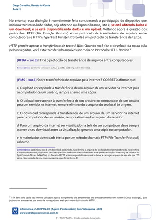 No entanto, essa distinção é normalmente feita considerando a participação do dispositivo que
iniciou a transmissão de dados, seja obtendo ou disponibilizando, isto é, se está obtendo dados é
um download; e se está disponibilizando dados é um upload. Voltando agora à questão dos
protocolos: FTP2 (File Transfer Protocol) é um protocolo de transferência de arquivos entre
computadores e HTTP (HyperText Transfer Protocol) é um protocolo de transferência de textos.
HTTP permite apenas a transferência de textos? Não! Quando você faz o download da nossa aula
pelo navegador, você está transferindo arquivos por meio do Protocolo HTTP. Bacana?
(UFBA – 2018) FTP é o protocolo de transferência de arquivos entre computadores.
_______________________
Comentários: conforme vimos em aula, a questão está impecável (Correto).
(IFMS – 2016) Sobre transferência de arquivos pela internet é CORRETO afirmar que:
a) O upload corresponde à transferência de um arquivo de um servidor na internet para
o computador de um usuário, sempre criando uma cópia.
b) O upload corresponde à transferência de um arquivo do computador de um usuário
para um servidor na internet, sempre eliminando o arquivo do seu local de origem.
c) O download corresponde à transferência de um arquivo de um servidor na internet
para o computador de um usuário, sempre eliminando o arquivo do servidor.
d) Para um arquivo da internet ser visualizado na tela de um computador deve sempre
ocorrer o seu download antes da visualização, gerando uma cópia no computador.
e) A maioria dos downloads é feita por um método chamado FTP (File Transfer Protocol)
anônimo.
_______________________
Comentários: (a) Errado, isso é um download; (b) Errado, não elimina o arquivo do seu local de origem; (c) Errado, não elimina
o arquivo do servidor; (d) Errado, nem sempre é necessário ocorrer o downloadantecipadamente (Ex: streaming de músicas do
Spotify ou de filmes da Netflix); (e) Correto. O FTP anônimo possibilita ao usuário baixar e carregar arquivos de seu site por FTP
sem a necessidade de uma conta ou senha específicos (Letra E).
2
FTP tem sido cada vez menos utilizado após o surgimento de ferramentas de armazenamento em nuvem (Cloud Storage), que
podem ser acessadas por meio de navegadores web por meio do Protocolo HTTP.
Diego Carvalho, Renato da Costa
Aula 01
Informática p/ AGEPEN-CE (Agente Penitenciário) Com Videoaulas - 2020
www.estrategiaconcursos.com.br
1380771
11179577485 - thialla rafaela honorato
 