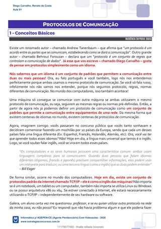 PROTOCOLOS DE COMUNICAÇÃO
1 – Conceitos Básicos
INCIDÊNCIA EMPROVA: baixa
Existe um renomado autor – chamado Andrew Tanenbaum – que afirma que “um protocolo é um
acordo entre as partes que se comunicam, estabelecendo como se dará a comunicação”. Outro grande
autor – chamado Behrouz Forouzan – declara que um “protocolo é um conjunto de regras que
controlam a comunicação de dados”. Já esse que vos escreve – chamado Diego Carvalho – gosta
de pensar em protocolos simplesmente como um idioma.
Nós sabemos que um idioma é um conjunto de padrões que permitem a comunicação entre
duas ou mais pessoas! Ora, eu falo português e você também, logo nós nos entendemos
perfeitamente porque ambos usamos o mesmo protocolo de comunicação. Se você só fala russo,
infelizmente nós não vamos nos entender, porque nós seguimos protocolo, regras, normas
diferentes de comunicação. No mundo dos computadores, isso também acontece!
Uma máquina só consegue se comunicar com outra máquina se ambas utilizarem o mesmo
protocolo de comunicação, ou seja, seguirem as mesmas regras ou normas pré-definidas. Então, a
partir de agora nós já podemos definir um protocolo de comunicação como um conjunto de
padrões que permite a comunicação entre equipamentos de uma rede. Da mesma forma que
existem centenas de idiomas no mundo, existem centenas de protocolos de comunicação.
Agora, imaginem comigo: vocês passaram no concurso público que vocês tanto sonhavam e
decidiram comemorar fazendo um mochilão por 10 países da Europa, sendo que cada um desses
países fala uma língua diferente (Ex: Espanhol, Francês, Holandês, Alemão, etc). Ora, você vai ter
que aprender todos esses idiomas? Não! Hoje em dia, a língua mais universal que temos é o inglês.
Logo, se você souber falar inglês, você se vira em todos esses países.
“Os computadores e os seres humanos possuem uma característica comum: ambos usam
linguagens complexas para se comunicarem. Quando duas pessoas que falam idiomas
diferentes (digamos, francês e japonês) precisam compartilhar informações, elas podem usar
um intérprete para traduzir, ou uma terceira língua (como o inglês) que as duas podementender”
– Bill Eager
De forma similar, ocorre no mundo dos computadores. Hoje em dia, existe um conjunto de
protocolos padrão da internet chamado TCP/IP – ele é como oinglês das máquinas! Não importa
se é um notebook, um tablet ou um computador, também não importa se utiliza Linux ou Windows
ou se possui arquitetura x86 ou x64. Se estiver conectado à Internet, ele estará necessariamente
utilizando o TCP/IP – independentemente de seu hardware ou software.
Galera, um aluno certa vez me questionou: professor, e se eu quiser utilizar outro protocolo na rede
da minha casa, eu não posso? Eu respondi que não havia problema algum e que ele poderia fazer
Diego Carvalho, Renato da Costa
Aula 01
Informática p/ AGEPEN-CE (Agente Penitenciário) Com Videoaulas - 2020
www.estrategiaconcursos.com.br
1380771
11179577485 - thialla rafaela honorato
 