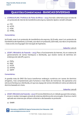 QUESTÕES COMENTADAS – BANCAS DIVERSAS
1. (CONSULPLAN / Prefeitura de Patos de Minas – 2015) Assinale a alternativa que se trata de
um protocolo de internet de transferência de arquivo, bastante rápido e versátil utilizado.
a) FTP.
b) HTTP.
c) HTM.
d) HTML.
Comentários:
(a) Errado, esse é um protocolo de transferência de arquivos; (b) Errado, esse é um protocolo de
transferência de hipertexto; (c) Errado, isso não é um protocolo; (d) Errado, isso não é um protocolo
– trata-se de uma linguagem de marcação de hipertexto.
Gabarito: Letra A
2. (ESAF / Ministério da Fazenda – 2013) Para o funcionamento da Internet, há um sistema de
gerenciamento de nomes hierárquico e distribuído, que resolve nomes de domínios em
endereços de rede (IP), que é o:
a) POP3
b) DNS
c) HTTP
d) HTTPS
e) SMTP
Comentários:
A questão trata do DNS! Ele busca transformar endereços numéricos em nomes de domínios
amigáveis, mais compreensíveis para humanos e mais fáceis de memorizar. Ele apresenta uma
estrutura hierárquica e distribuída, em que seu espaço de nomes é dividido em vários servidores de
domínio baseado em níveis.
Gabarito: Letra B
3. (ESAF / Ministério da Fazenda – 2012) O Correio Eletrônico é um método que permite compor,
enviar e receber mensagens através de sistemas eletrônicos de comunicação. O termo e-mail é
aplicado aos sistemas que utilizam a Internet e são baseados no protocolo:
a) SNMP.
Diego Carvalho, Renato da Costa
Aula 01
Informática p/ AGEPEN-CE (Agente Penitenciário) Com Videoaulas - 2020
www.estrategiaconcursos.com.br
1380771
11179577485 - thialla rafaela honorato
 