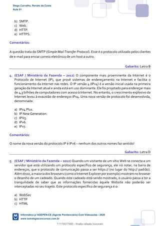 b) SMTP.
c) Web.
d) HTTP.
e) HTTPS.
Comentários:
A questão trata do SMTP (Simple Mail Transfer Protocol). Esse é o protocolo utilizado pelos clientes
de e-mail para enviar correio eletrônico de um host a outro.
Gabarito: Letra B
4. (ESAF / Ministério da Fazenda – 2012) O componente mais proeminente da Internet é o
Protocolo de Internet (IP), que provê sistemas de endereçamento na Internet e facilita o
funcionamento da Internet nas redes. O IP versão 4 (IPv4) é a versão inicial usada na primeira
geração da Internet atual e ainda está em uso dominante. Ele foi projetado para endereçar mais
de 4,3 bilhões de computadores com acesso à Internet. No entanto, o crescimento explosivo da
Internet levou à exaustão de endereços IPv4. Uma nova versão de protocolo foi desenvolvida,
denominada:
a) IPv4 Plus.
b) IP New Generation.
c) IPV5.
d) IPv6.
e) IPv7.
Comentários:
O nome da nova versão do protocolo IP é IPv6 – nenhum dos outros nomes faz sentido!
Gabarito: Letra D
5. (ESAF / Ministério da Fazenda – 2012) Quando um visitante de um sítio Web se conecta a um
servidor que está utilizando um protocolo específico de segurança, ele irá notar, na barra de
endereços, que o protocolo de comunicação passa a ser https:// (no lugar do http:// padrão).
Além disso,amaioriados browsers (como o Internet Explorerporexemplo)mostram no browser
o desenho de um cadeado. Quando este cadeado está sendo mostrado, o usuário passa a ter a
tranquilidade de saber que as informações fornecidas àquele Website não poderão ser
interceptadas no seu trajeto. Este protocolo específico de segurança é o:
a) WebSec
b) HTTP
c) HTML
Diego Carvalho, Renato da Costa
Aula 01
Informática p/ AGEPEN-CE (Agente Penitenciário) Com Videoaulas - 2020
www.estrategiaconcursos.com.br
1380771
11179577485 - thialla rafaela honorato
 
