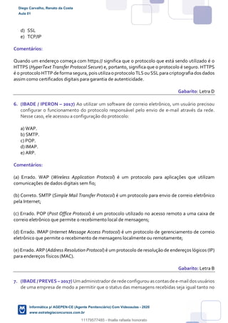 d) SSL
e) TCP/IP
Comentários:
Quando um endereço começa com https:// significa que o protocolo que está sendo utilizado é o
HTTPS (HyperText Transfer Protocol Secure) e, portanto, significa que o protocolo é seguro. HTTPS
é o protocolo HTTP de forma segura, pois utiliza o protocolo TLS ou SSLpara criptografia dos dados
assim como certificados digitais para garantia de autenticidade.
Gabarito: Letra D
6. (IBADE / IPERON – 2017) Ao utilizar um software de correio eletrônico, um usuário precisou
configurar o funcionamento do protocolo responsável pelo envio de e-mail através da rede.
Nesse caso, ele acessou a configuração do protocolo:
a) WAP.
b) SMTP.
c) POP.
d) IMAP.
e) ARP.
Comentários:
(a) Errado. WAP (Wireless Application Protocol) é um protocolo para aplicações que utilizam
comunicações de dados digitais sem fio;
(b) Correto. SMTP (Simple Mail Transfer Protocol) é um protocolo para envio de correio eletrônico
pela Internet;
(c) Errado. POP (Post Office Protocol) é um protocolo utilizado no acesso remoto a uma caixa de
correio eletrônico que permite o recebimento local de mensagens;
(d) Errado. IMAP (Internet Message Access Protocol) é um protocolo de gerenciamento de correio
eletrônico que permite o recebimento de mensagens localmente ou remotamente;
(e) Errado. ARP (Address Resolution Protocol) é um protocolo de resolução de endereços lógicos (IP)
para endereços físicos (MAC).
Gabarito: Letra B
7. (IBADE / PREVES – 2017) Um administradorde rede configurouas contas de e-mail dos usuários
de uma empresa de modo a permitir que o status das mensagens recebidas seja igual tanto no
Diego Carvalho, Renato da Costa
Aula 01
Informática p/ AGEPEN-CE (Agente Penitenciário) Com Videoaulas - 2020
www.estrategiaconcursos.com.br
1380771
11179577485 - thialla rafaela honorato
 