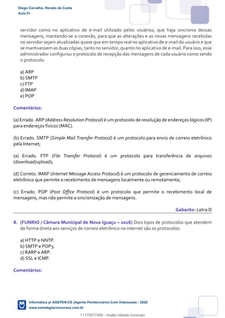 servidor como no aplicativo de e-mail utilizado pelos usuários; que haja sincronia dessas
mensagens, mantendo-se a conexão, para que as alterações e as novas mensagens recebidas
no servidor sejam atualizadas quase que em tempo real no aplicativo de e-mail do usuário e que
se mantivessem as duas cópias, tanto no servidor, quanto no aplicativo de e-mail. Para isso, esse
administrador configurou o protocolo de recepção das mensagens de cada usuário como sendo
o protocolo:
a) ARP
b) SMTP
c) FTP
d) IMAP
e) POP
Comentários:
(a) Errado. ARP (Address Resolution Protocol) é um protocolo de resolução de endereços lógicos (IP)
para endereços físicos (MAC).
(b) Errado. SMTP (Simple Mail Transfer Protocol) é um protocolo para envio de correio eletrônico
pela Internet;
(a) Errado. FTP (File Transfer Protocol) é um protocolo para transferência de arquivos
(download/upload);
(d) Correto. IMAP (Internet Message Access Protocol) é um protocolo de gerenciamento de correio
eletrônico que permite o recebimento de mensagens localmente ou remotamente;
(c) Errado. POP (Post Office Protocol) é um protocolo que permite o recebimento local de
mensagens, mas não permite a sincronização de mensagens.
Gabarito: Letra D
8. (FUNRIO / Câmara Municipal de Nova Iguaçu – 2016) Dois tipos de protocolos que atendem
de forma direta aos serviços de correio eletrônico na internet são os protocolos:
a) HTTP e NNTP.
b) SMTP e POP3.
c) RARP e ARP.
d) SSL e ICMP.
Comentários:
Diego Carvalho, Renato da Costa
Aula 01
Informática p/ AGEPEN-CE (Agente Penitenciário) Com Videoaulas - 2020
www.estrategiaconcursos.com.br
1380771
11179577485 - thialla rafaela honorato
 