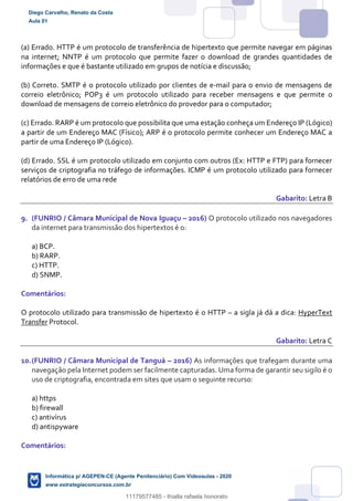 (a) Errado. HTTP é um protocolo de transferência de hipertexto que permite navegar em páginas
na internet; NNTP é um protocolo que permite fazer o download de grandes quantidades de
informações e que é bastante utilizado em grupos de notícia e discussão;
(b) Correto. SMTP é o protocolo utilizado por clientes de e-mail para o envio de mensagens de
correio eletrônico; POP3 é um protocolo utilizado para receber mensagens e que permite o
download de mensagens de correio eletrônico do provedor para o computador;
(c) Errado. RARP é um protocolo que possibilita que uma estação conheça um Endereço IP (Lógico)
a partir de um Endereço MAC (Físico); ARP é o protocolo permite conhecer um Endereço MAC a
partir de uma Endereço IP (Lógico).
(d) Errado. SSL é um protocolo utilizado em conjunto com outros (Ex: HTTP e FTP) para fornecer
serviços de criptografia no tráfego de informações. ICMP é um protocolo utilizado para fornecer
relatórios de erro de uma rede
Gabarito: Letra B
9. (FUNRIO / Câmara Municipal de Nova Iguaçu – 2016) O protocolo utilizado nos navegadores
da internet para transmissão dos hipertextos é o:
a) BCP.
b) RARP.
c) HTTP.
d) SNMP.
Comentários:
O protocolo utilizado para transmissão de hipertexto é o HTTP – a sigla já dá a dica: HyperText
Transfer Protocol.
Gabarito: Letra C
10.(FUNRIO / Câmara Municipal de Tanguá – 2016) As informações que trafegam durante uma
navegação pela Internet podem ser facilmente capturadas. Uma forma de garantir seu sigilo é o
uso de criptografia, encontrada em sites que usam o seguinte recurso:
a) https
b) firewall
c) antivírus
d) antispyware
Comentários:
Diego Carvalho, Renato da Costa
Aula 01
Informática p/ AGEPEN-CE (Agente Penitenciário) Com Videoaulas - 2020
www.estrategiaconcursos.com.br
1380771
11179577485 - thialla rafaela honorato
 