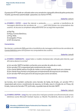 O protocolo HTTP pode ser utilizado sobre uma camada de criptografia oferecida pelos protocolos
TLS/SSL que fornece autenticidade –passando a se chamar HTTPS.
Gabarito: Letra A
11.(FUNRIO / CEITEC – 2012) Na internet o protocolo_________ permite a transferência de
mensagens eletrônicas dos servidores de _________para caixa postais nos computadores dos
usuários. As lacunas se completam adequadamente com as seguintes expressões:
a) Ftp/ Ftp.
b) Pop3 / Correio Eletrônico.
c) Ping / Web.
d) navegador / Proxy.
e) Gif / de arquivos.
Comentários:
Na internet, o protocolo POP3 permite a transferência de mensagens eletrônicas dos servidores de
Correio Eletrônico para caixa postais nos computadores dos usuários.
Gabarito: Letra B
12.(FUNRIO / SEBRAE/PA – 2010) Sobre o modelo cliente/servidor utilizado pela Internet, qual
afirmativa abaixo é a correta?
a) Um servidor SMTP é também conhecido como servidor de saída de e-mails.
b) Um servidor FTP é responsável pelo recebimento de e-mails.
c) Um cliente WWW realiza a função de mediar a comunicação da rede local com a Internet.
d) Um cliente Proxy fornece uma pasta para armazenamento de arquivos em servidores.
e) Um servidor POP serve para envio de arquivos para outros servidores.
Comentários:
(a) Correto, ele é também conhecido como Servidor de Saída; (b) Errado, um servidor FTP é
responsável pelo envio e recebimento de arquivos; (c) Errado, essa é a função de um Proxy; (d)
Errado, trata-se do Servidor FTP; (e) Errado, a questão trata do Servidor SMTP.
Gabarito: Letra A
13.(FUNRIO / DEPEN – 2009) Ao criar contas de e-mail para conexão numa ferramenta de correio
eletrônico (como Microsoft Outlook Express ou Mozilla Thunderbird), deve-se escolher um
Diego Carvalho, Renato da Costa
Aula 01
Informática p/ AGEPEN-CE (Agente Penitenciário) Com Videoaulas - 2020
www.estrategiaconcursos.com.br
1380771
11179577485 - thialla rafaela honorato
 